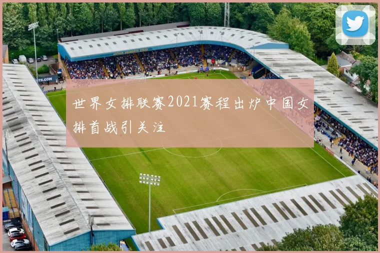 世界女排联赛2021赛程出炉中国女排首战引关注