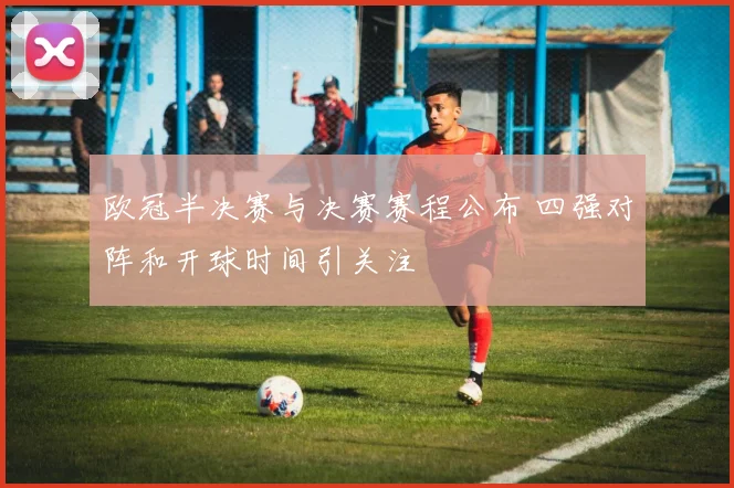 欧冠半决赛与决赛赛程公布 四强对阵和开球时间引关注