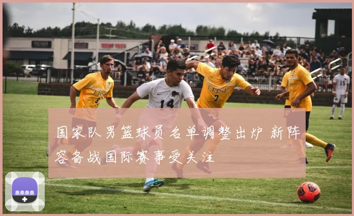 国家队男篮球员名单调整出炉 新阵容备战国际赛事受关注