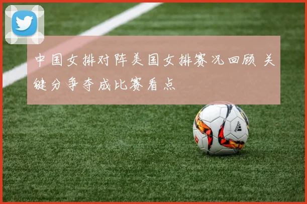 中国女排对阵美国女排赛况回顾 关键分争夺成比赛看点