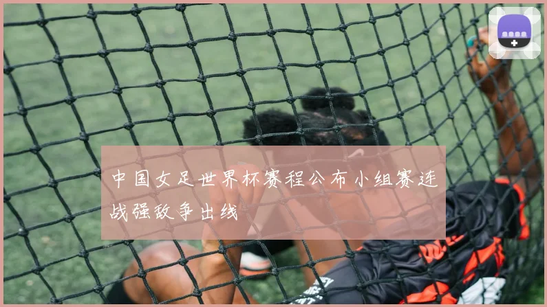 中国女足世界杯赛程公布小组赛连战强敌争出线