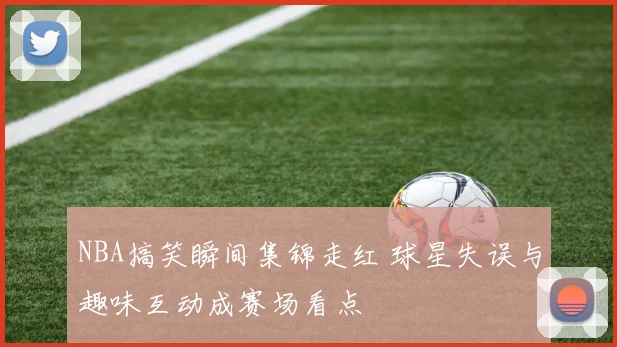 NBA搞笑瞬间集锦走红 球星失误与趣味互动成赛场看点