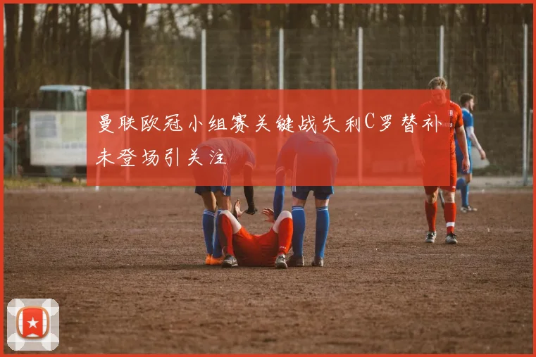 曼联欧冠小组赛关键战失利C罗替补未登场引关注