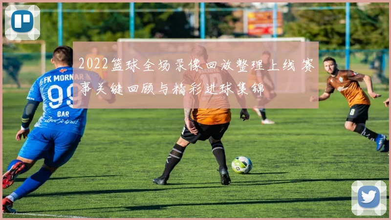 2022篮球全场录像回放整理上线 赛事关键回顾与精彩进球集锦