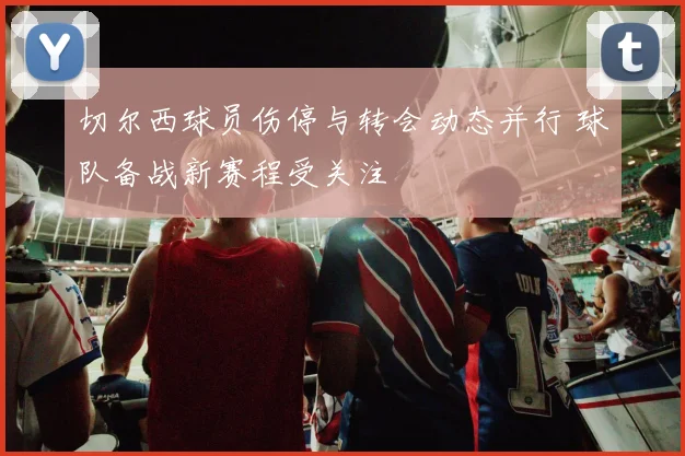 切尔西球员伤停与转会动态并行 球队备战新赛程受关注