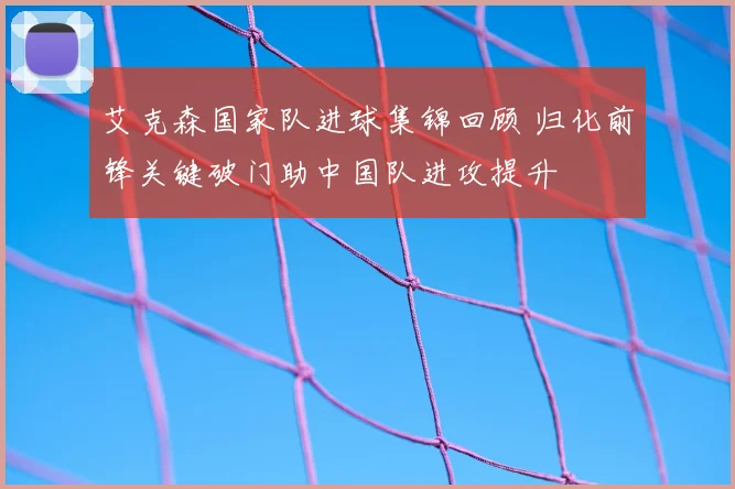 艾克森国家队进球集锦回顾 归化前锋关键破门助中国队进攻提升
