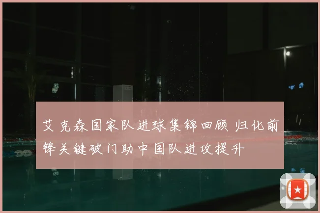 艾克森国家队进球集锦回顾 归化前锋关键破门助中国队进攻提升
