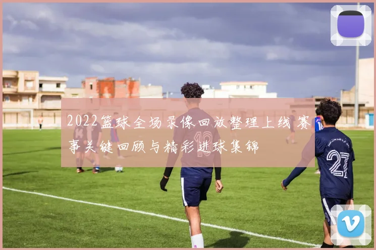 2022篮球全场录像回放整理上线 赛事关键回顾与精彩进球集锦