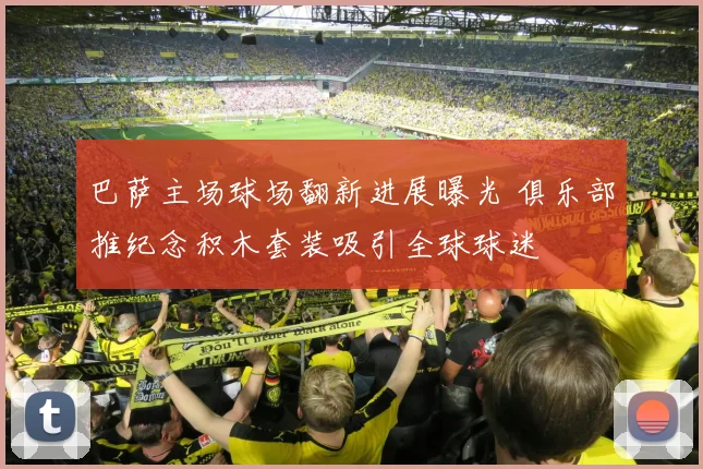 巴萨主场球场翻新进展曝光 俱乐部推纪念积木套装吸引全球球迷