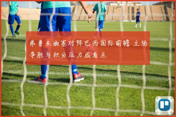 弗鲁米嫩塞对阵巴西国际前瞻 主场争胜与积分压力成看点