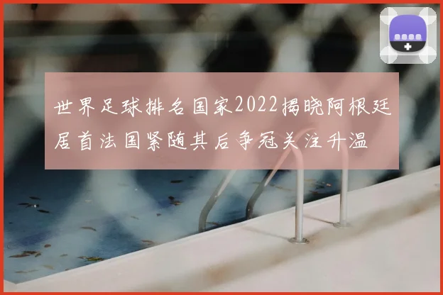 世界足球排名国家2022揭晓阿根廷居首法国紧随其后争冠关注升温