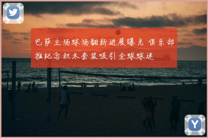 巴萨主场球场翻新进展曝光 俱乐部推纪念积木套装吸引全球球迷