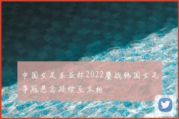 中国女足东亚杯2022鏖战韩国女足争冠悬念延续至末轮