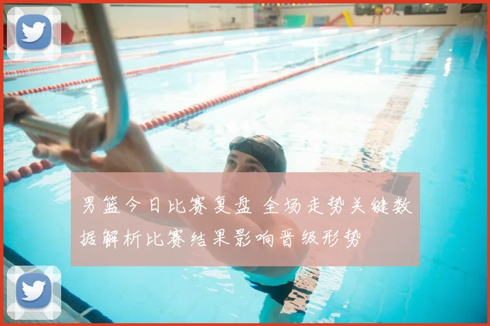 男篮今日比赛复盘 全场走势关键数据解析比赛结果影响晋级形势