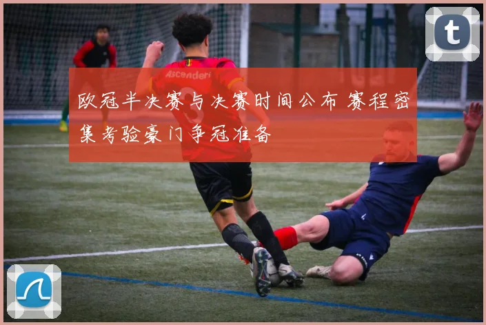 欧冠半决赛与决赛时间公布 赛程密集考验豪门争冠准备