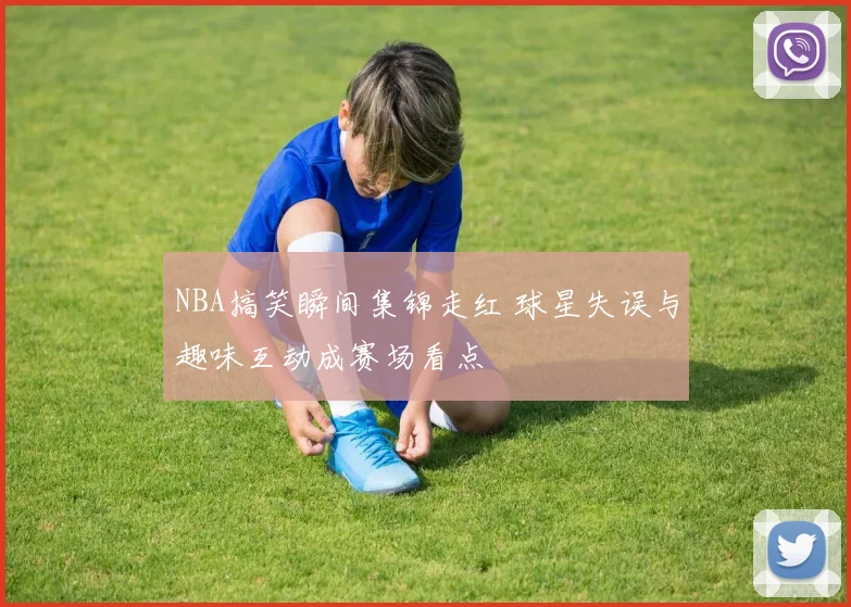 NBA搞笑瞬间集锦走红 球星失误与趣味互动成赛场看点