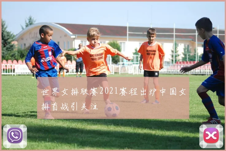 世界女排联赛2021赛程出炉中国女排首战引关注