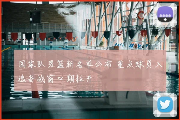 国家队男篮新名单公布 重点球员入选备战窗口期拉开