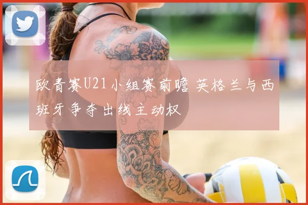 欧青赛U21小组赛前瞻 英格兰与西班牙争夺出线主动权
