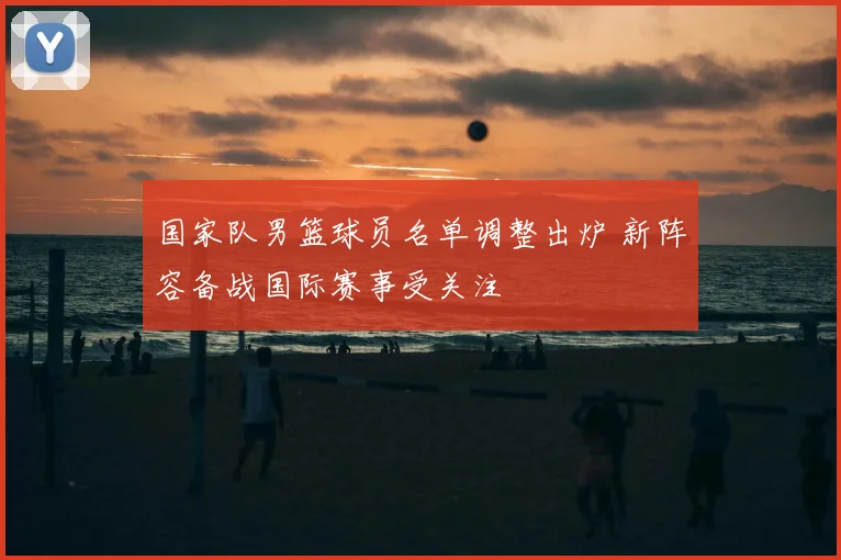 国家队男篮球员名单调整出炉 新阵容备战国际赛事受关注