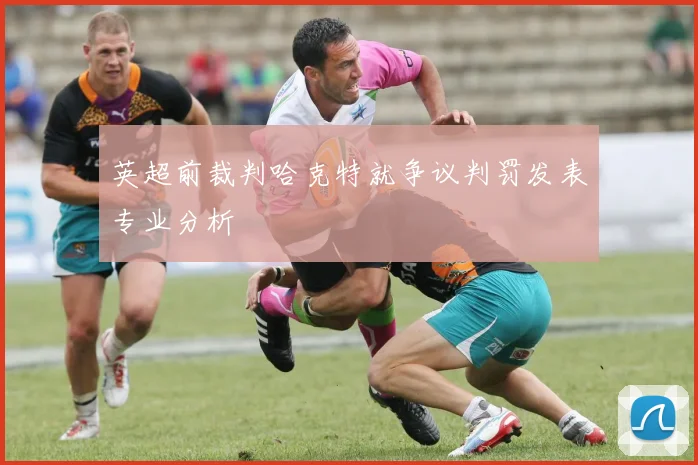 英超前裁判哈克特就争议判罚发表专业分析