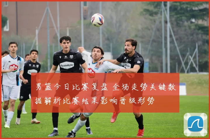 男篮今日比赛复盘 全场走势关键数据解析比赛结果影响晋级形势