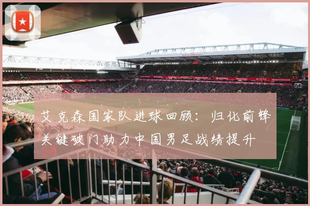 艾克森国家队进球回顾：归化前锋关键破门助力中国男足战绩提升