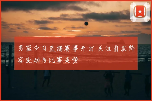 男篮今日直播赛事开打 关注首发阵容变动与比赛走势