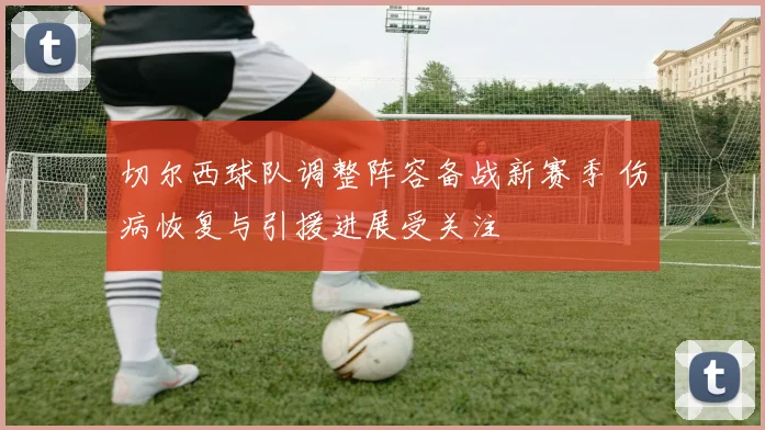 切尔西球队调整阵容备战新赛季 伤病恢复与引援进展受关注