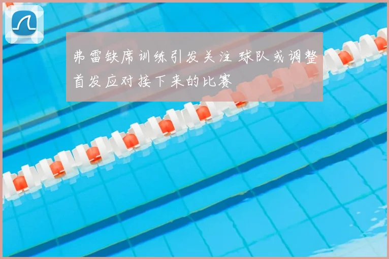 弗雷缺席训练引发关注 球队或调整首发应对接下来的比赛