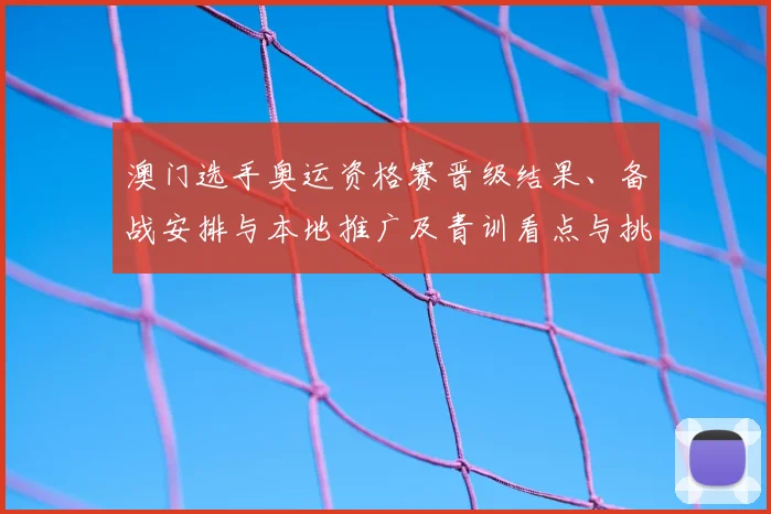 澳门选手奥运资格赛晋级结果、备战安排与本地推广及青训看点与挑战
