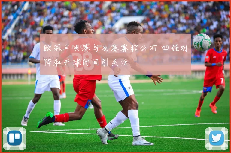 欧冠半决赛与决赛赛程公布 四强对阵和开球时间引关注