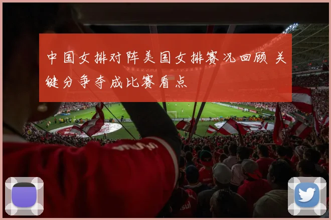 中国女排对阵美国女排赛况回顾 关键分争夺成比赛看点