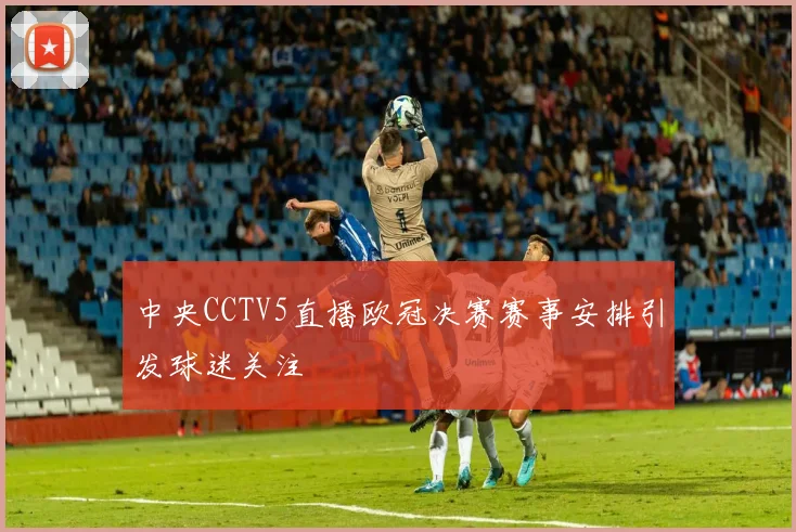 中央CCTV5直播欧冠决赛赛事安排引发球迷关注