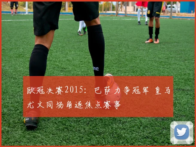 欧冠决赛2015:巴萨力争冠军 皇马尤文同场角逐焦点赛事