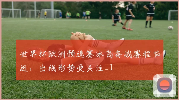 世界杯欧洲预选赛冰岛备战赛程临近,出线形势受关注_1