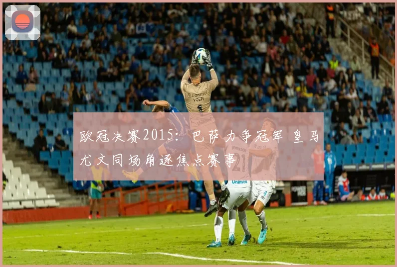 欧冠决赛2015:巴萨力争冠军 皇马尤文同场角逐焦点赛事