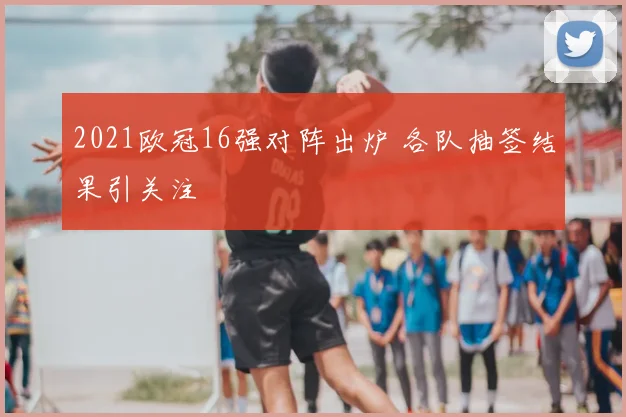 2021欧冠16强对阵出炉 各队抽签结果引关注