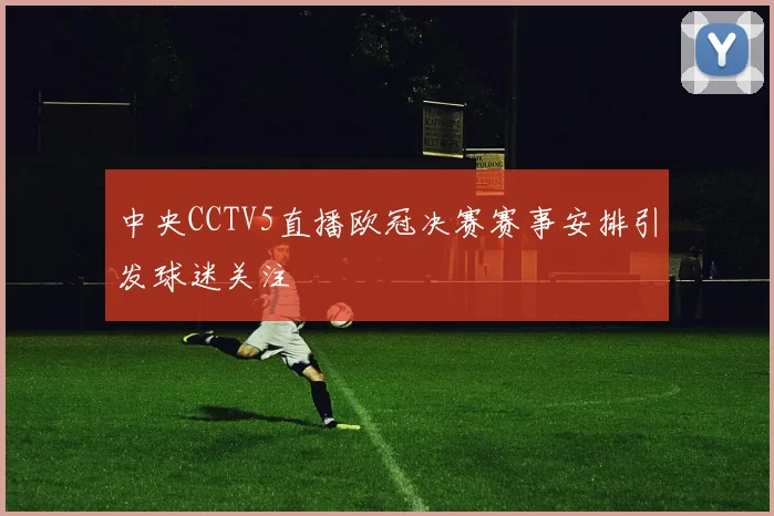 中央CCTV5直播欧冠决赛赛事安排引发球迷关注
